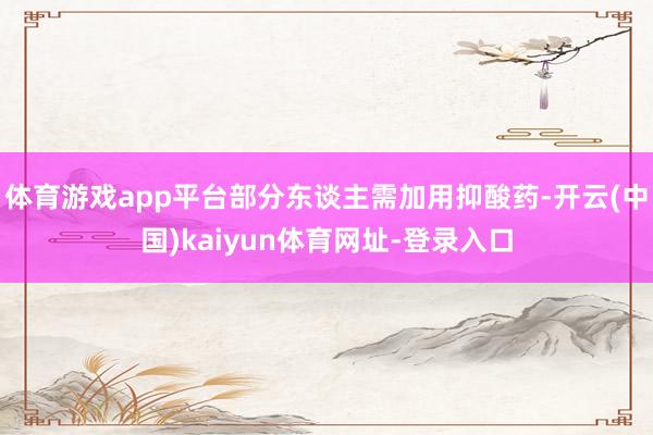 体育游戏app平台部分东谈主需加用抑酸药-开云(中国)kaiyun体育网址-登录入口