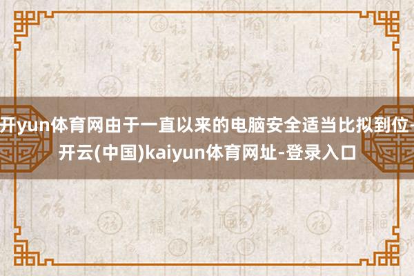 开yun体育网由于一直以来的电脑安全适当比拟到位-开云(中国)kaiyun体育网址-登录入口