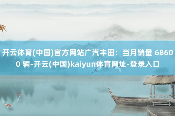 开云体育(中国)官方网站广汽丰田：当月销量 68600 辆-开云(中国)kaiyun体育网址-登录入口