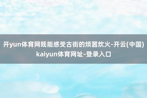 开yun体育网既能感受古街的烦嚣炊火-开云(中国)kaiyun体育网址-登录入口