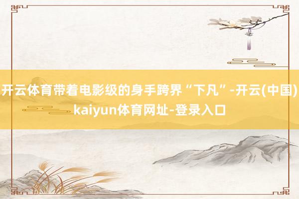 开云体育带着电影级的身手跨界“下凡”-开云(中国)kaiyun体育网址-登录入口