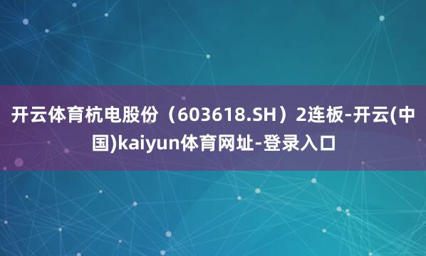 开云体育杭电股份（603618.SH）2连板-开云(中国)kaiyun体育网址-登录入口