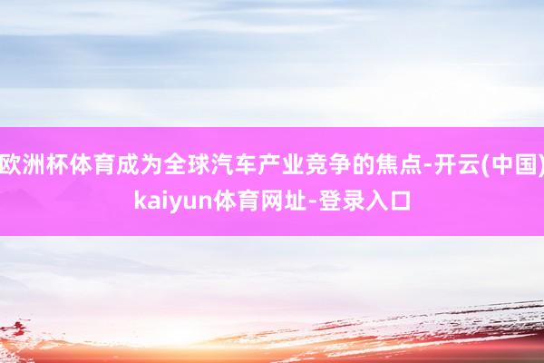 欧洲杯体育成为全球汽车产业竞争的焦点-开云(中国)kaiyun体育网址-登录入口