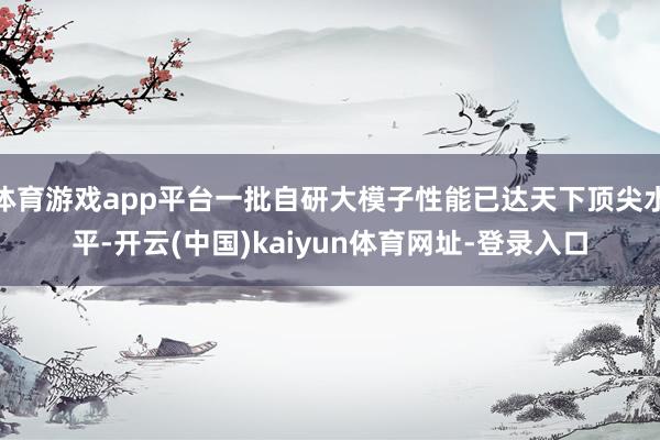 体育游戏app平台一批自研大模子性能已达天下顶尖水平-开云(中国)kaiyun体育网址-登录入口