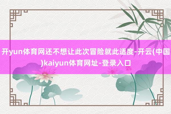 开yun体育网还不想让此次冒险就此适度-开云(中国)kaiyun体育网址-登录入口