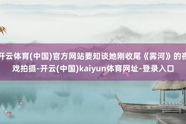 开云体育(中国)官方网站要知谈她刚收尾《雾河》的夜戏拍摄-开云(中国)kaiyun体育网址-登录入口