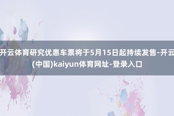 开云体育研究优惠车票将于5月15日起持续发售-开云(中国)kaiyun体育网址-登录入口