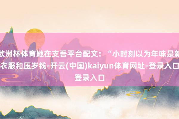欧洲杯体育她在支吾平台配文：“小时刻以为年味是新衣服和压岁钱-开云(中国)kaiyun体育网址-登录入口
