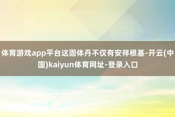 体育游戏app平台这固体丹不仅有安祥根基-开云(中国)kaiyun体育网址-登录入口