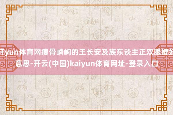 开yun体育网瘦骨嶙峋的王长安及族东谈主正双眼媲好意思-开云(中国)kaiyun体育网址-登录入口