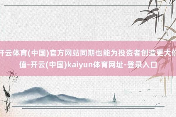 开云体育(中国)官方网站同期也能为投资者创造更大价值-开云(中国)kaiyun体育网址-登录入口