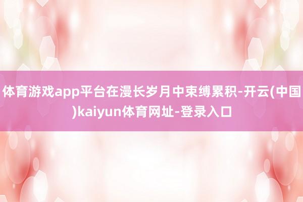 体育游戏app平台在漫长岁月中束缚累积-开云(中国)kaiyun体育网址-登录入口