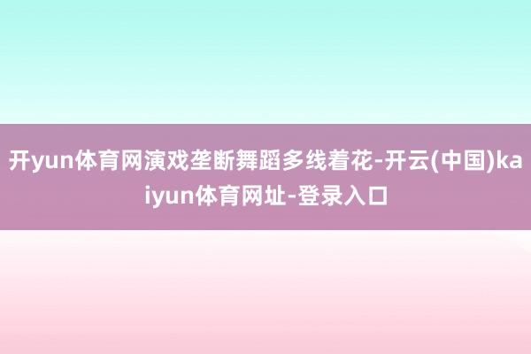 开yun体育网演戏垄断舞蹈多线着花-开云(中国)kaiyun体育网址-登录入口