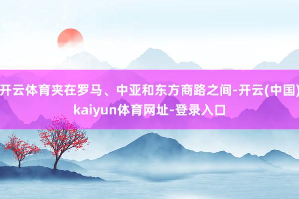 开云体育夹在罗马、中亚和东方商路之间-开云(中国)kaiyun体育网址-登录入口
