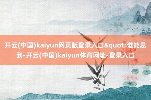开云(中国)kaiyun网页版登录入口"谁能思到-开云(中国)kaiyun体育网址-登录入口