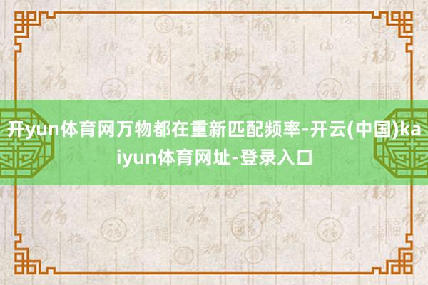 开yun体育网万物都在重新匹配频率-开云(中国)kaiyun体育网址-登录入口