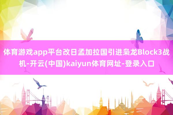 体育游戏app平台改日孟加拉国引进枭龙Block3战机-开云(中国)kaiyun体育网址-登录入口