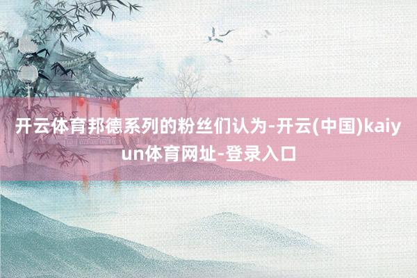 开云体育邦德系列的粉丝们认为-开云(中国)kaiyun体育网址-登录入口