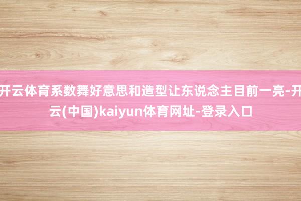 开云体育系数舞好意思和造型让东说念主目前一亮-开云(中国)kaiyun体育网址-登录入口