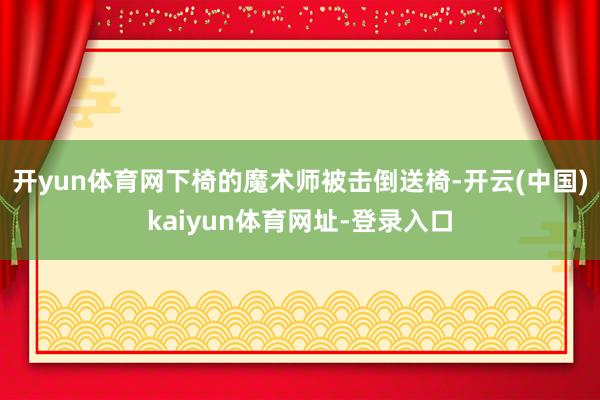 开yun体育网下椅的魔术师被击倒送椅-开云(中国)kaiyun体育网址-登录入口