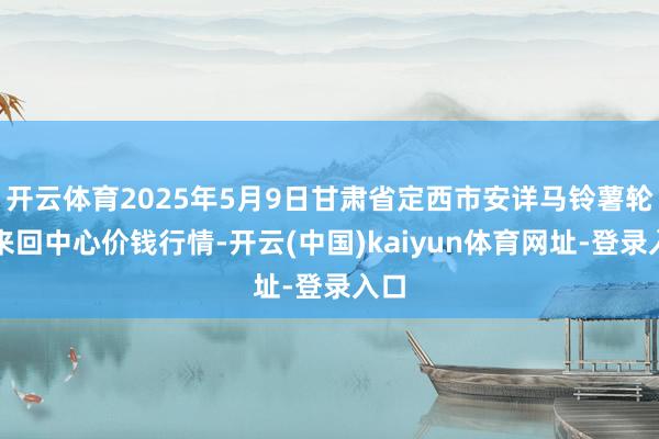 开云体育2025年5月9日甘肃省定西市安详马铃薯轮廓来回中心价钱行情-开云(中国)kaiyun体育网址-登录入口