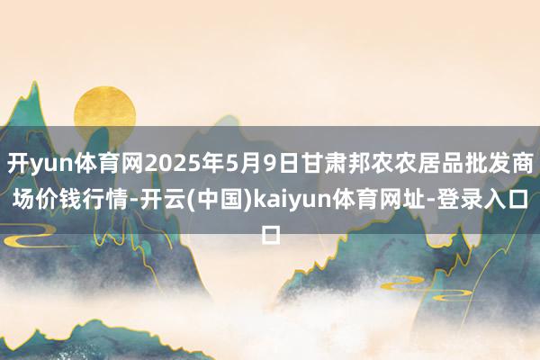 开yun体育网2025年5月9日甘肃邦农农居品批发商场价钱行情-开云(中国)kaiyun体育网址-登录入口