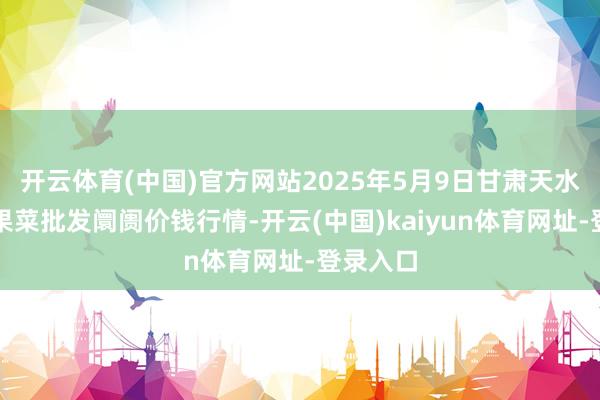 开云体育(中国)官方网站2025年5月9日甘肃天水市瀛池果菜批发阛阓价钱行情-开云(中国)kaiyun体育网址-登录入口