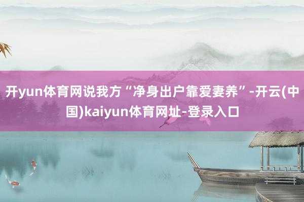 开yun体育网说我方“净身出户靠爱妻养”-开云(中国)kaiyun体育网址-登录入口