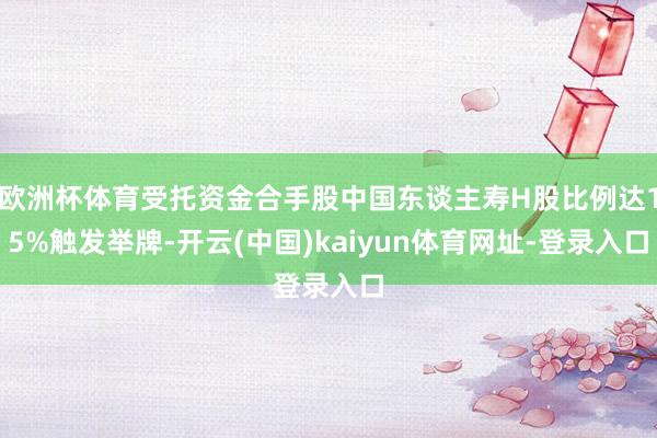 欧洲杯体育受托资金合手股中国东谈主寿H股比例达15%触发举牌-开云(中国)kaiyun体育网址-登录入口