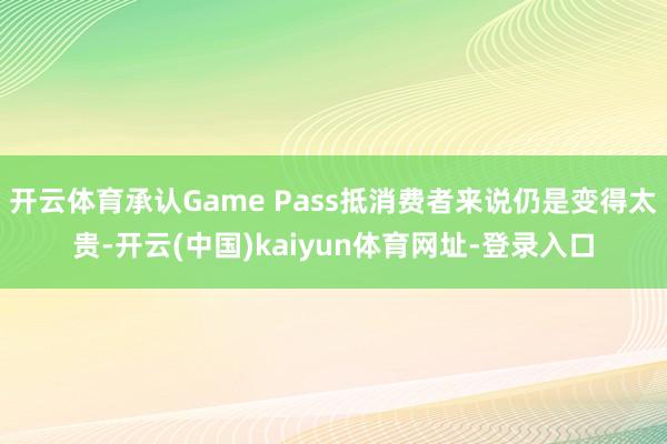 开云体育承认Game Pass抵消费者来说仍是变得太贵-开云(中国)kaiyun体育网址-登录入口