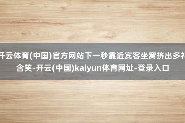 开云体育(中国)官方网站下一秒靠近宾客坐窝挤出多礼含笑-开云(中国)kaiyun体育网址-登录入口