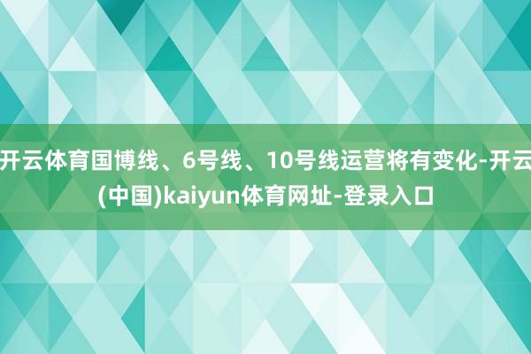 开云体育国博线、6号线、10号线运营将有变化-开云(中国)kaiyun体育网址-登录入口