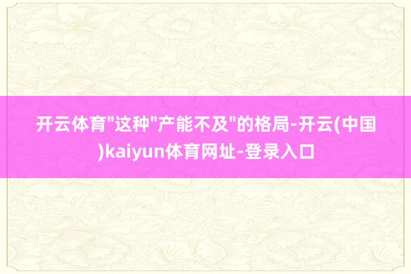 开云体育"这种"产能不及"的格局-开云(中国)kaiyun体育网址-登录入口