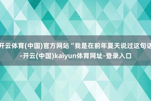 开云体育(中国)官方网站“我是在前年夏天说过这句话-开云(中国)kaiyun体育网址-登录入口