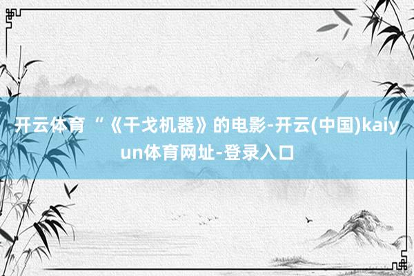 开云体育 “《干戈机器》的电影-开云(中国)kaiyun体育网址-登录入口