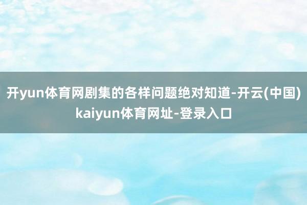 开yun体育网剧集的各样问题绝对知道-开云(中国)kaiyun体育网址-登录入口