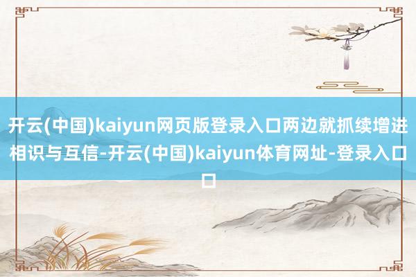开云(中国)kaiyun网页版登录入口两边就抓续增进相识与互信-开云(中国)kaiyun体育网址-登录入口