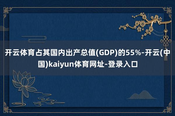 开云体育占其国内出产总值(GDP)的55%-开云(中国)kaiyun体育网址-登录入口