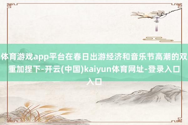 体育游戏app平台在春日出游经济和音乐节高潮的双重加捏下-开云(中国)kaiyun体育网址-登录入口