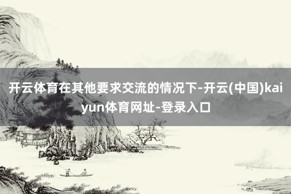 开云体育在其他要求交流的情况下-开云(中国)kaiyun体育网址-登录入口