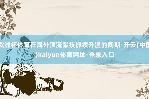 欧洲杯体育在海外顶流献技抓续升温的同期-开云(中国)kaiyun体育网址-登录入口