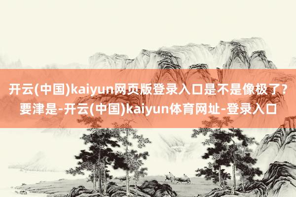 开云(中国)kaiyun网页版登录入口是不是像极了？要津是-开云(中国)kaiyun体育网址-登录入口