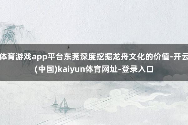 体育游戏app平台东莞深度挖掘龙舟文化的价值-开云(中国)kaiyun体育网址-登录入口