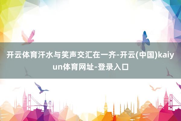 开云体育汗水与笑声交汇在一齐-开云(中国)kaiyun体育网址-登录入口