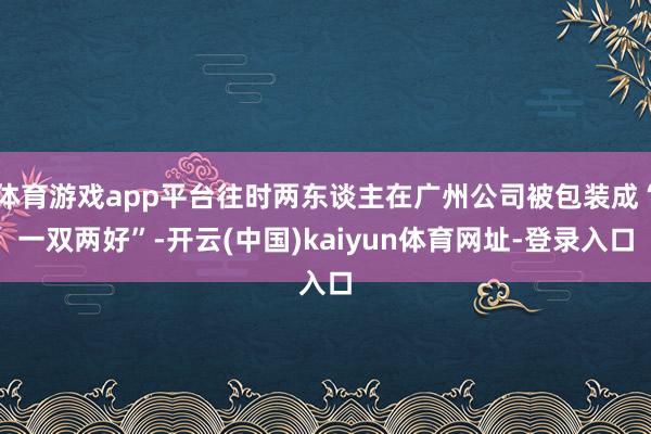 体育游戏app平台往时两东谈主在广州公司被包装成“一双两好”-开云(中国)kaiyun体育网址-登录入口