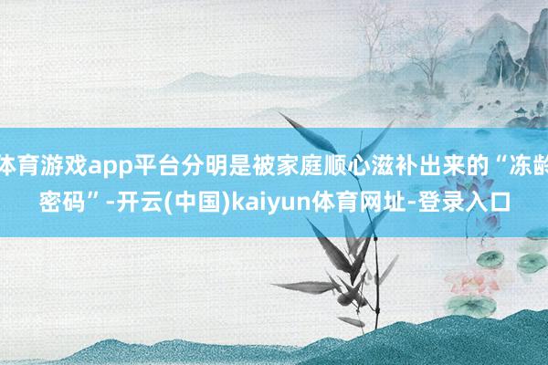 体育游戏app平台分明是被家庭顺心滋补出来的“冻龄密码”-开云(中国)kaiyun体育网址-登录入口