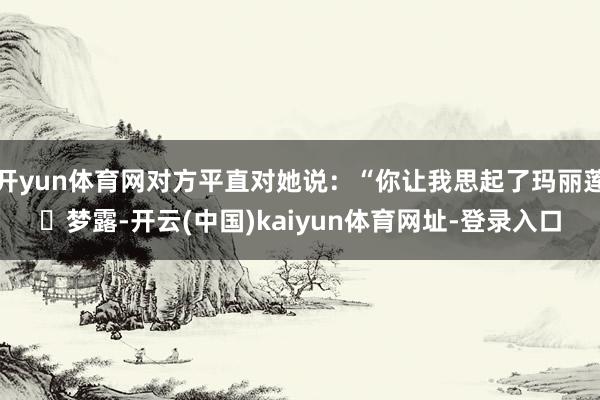 开yun体育网对方平直对她说：“你让我思起了玛丽莲・梦露-开云(中国)kaiyun体育网址-登录入口