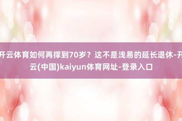 开云体育如何再撑到70岁？这不是浅易的延长退休-开云(中国)kaiyun体育网址-登录入口