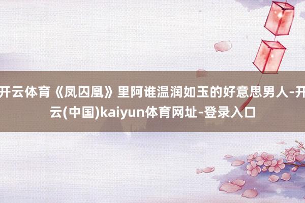 开云体育《凤囚凰》里阿谁温润如玉的好意思男人-开云(中国)kaiyun体育网址-登录入口
