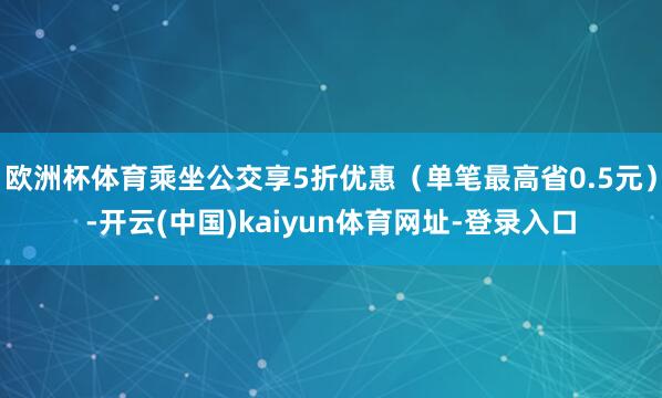 欧洲杯体育乘坐公交享5折优惠（单笔最高省0.5元）-开云(中国)kaiyun体育网址-登录入口
